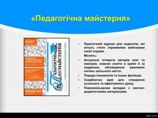 «Педагогічна майстерня»
• Практичний журнал для педагогів, які
хочуть стати справжніми майстрами
своєї справи.
Містить:
• Актуальні інтерв’ю авторів книг та
програм, новини освіти в країні й за
кордоном, обговорення важливих
питань шкільного життя.
• Поради психологів та інших фахівців.
• Скарбничка ідей для створення
сучасного та ефективного уроку.
• Повнокольорова вкладка з наочно-
дидактичними матеріалами.
 