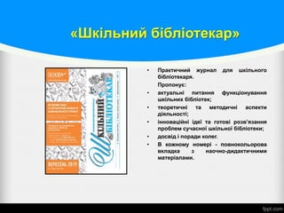 «Шкільний бібліотекар»
• Практичний журнал для шкільного
бібліотекаря.
Пропонує:
• актуальні питання функціонування
шкільних бібліотек;
• теоретичні та методичні аспекти
діяльності;
• інноваційні ідеї та готові розв’язання
проблем сучасної шкільної бібліотеки;
• досвід і поради колег.
• В кожному номері - повнокольорова
вкладка з наочно-дидактичними
матеріалами.
 