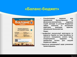 «Баланс-бюджет»
• Спеціалізоване видання для
працівників бухгалтерських та
фінансово-економічних, кадрових
служб закладів та установ бюджетної
сфери, зовнішніх та внутрішніх
аудиторів, ревізорів, юристів,
працівників Казначейства.
Надає:
• професійні консультації міністерств та
відомств України на теми бухобліку та
звітності, планування, оплати праці,
оподаткування, кадрових та
юридичних питань усіх галузей
бюджетної сфери;
• практичні рекомендації щодо уникнення
правопорушень.
 