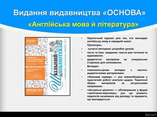 «Англійська мова й література»
• Практичний журнал для тих, хто викладає
англійську мову в середній школі.
Пропонуєь:
• сучасні методики; розробки уроків;
• тести та ігри; завдання; тексти для читання та
аудіювання;
• дидактичні матеріали на спеціальних
сторінках для копіювання.
Вкладки:
• повнокольорова вкладка з наочно-
дидактичними матеріалами;
• «Фаховий сервер» — усе найнеобхідніше у
практичній роботі вчителя щодня. Тематичні
збірки матеріалів за актуальними
напрямами;
• «Актуальні діалоги» — обговорюємо у формі
«запитання-відповідь» усе, що цікавить
педагогів незалежно від досвіду та предмета,
що викладається.
Видання видавництва «ОСНОВА»
 