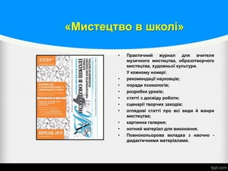 «Мистецтво в школі»
• Практичний журнал для вчителя
музичного мистецтва, образотворчого
мистецтва, художньої культури.
У кожному ноиері:
• рекомендації науковців;
• поради психологів;
• розробки уроків;
• статті з досвіду роботи;
• сценарії творчих заходів;
• оглядові статті про всі види й жанри
мистецтва;
• картинна галерея;
• нотний матеріал для виконання.
• Повнокольорова вкладка з наочно -
дидактичними матеріалами.
 