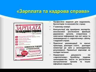 «Зарплата та кадрова справа»
• Професійне видання для кадровиків,
бухгалтерів та економістів з праці.
• У кожному номері:
• Консультації від провідних експертів,
ексклюзивні роз'яснення фахівців
державних органів, оперативна і
своєчасна інформація про всі зміни та
нововведення в «зарплатному» обліку
і кадровій справі.
• Практичні рекомендації та наочні
приклади, докладні статті, докладні
коментарі до змін у законодавчому
регулюванні. Правильні відповіді на
складні питання.
• Нормативні документи по
«зарплатному» бухобліку, трудове
законодавство, листи та роз'яснення
контролюючих органів та інших
офіційних відомств.
 