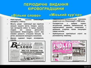 ПЕРІОДИЧНІ ВИДАННЯ
КІРОВОГРАДЩИНИ
«Вільне слово»
• Найстаріший часопис Олександрії,
виходить з 1919 р.
• Місить цікаві публікації про героїчне
минуле нашого міста, лікарні, школи,
про ветеранів війни та праці, окремих
людей, які своєю діяльністю
прославили Олександрію, статті про
сімейні цінності, стосунки батьків та
дітей, виховання молодого покоління.
• Друкує художні твори: оповідання,
поезію.
«Міський кур’єр»
• Інформаційно-розважальний тижневик,
видається в м. Олександрії з 1996 року.
• Складається з рубрик новин,
актуальних зведень кримінальної та
надзвичайної хроніки, спортивна і
домашня сторінки також популярні
серед читачів.
• Публікуються оригінальні статті на
різноманітну тематику.
 