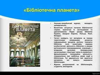 «Бібліотечна планета»
• Науково–виробничий журнал, виходить
щоквартально.
• Висвітлює актуальні питання бібліотечної
справи, практичне їх застосування та
удосконалення. Подає досвід бібліотек
України, Західної Європи, Польщі, Росії,
Білорусі.
• Читачі знайдуть тут матеріали за такими
тематичними напрямками: розвиток
інформаційних ресурсів регіону; портрети
бібліотек, їхніх колективів, окремих
особистостей; діяльність бібліотек в умовах
регіонального самоврядування; взаємодія з
владними органами, громадськими
організаціями; структурні зміни в управлінні і
функціонуванні, інноваційна діяльність;
повідомлення про найбільш цікаві події в
бібліотеках. Тут друкуються такі практичні
матеріали, які можуть зацікавити
бібліотекаря.
• Журнал розрахований на бібліотекарів,
студентів, викладачів.
 