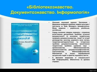 «Бібліотекознавство.
Документознавство. Інформологія»
• Фаховий науковий журнал. Засновник -
Державна академія керівних кадрів культури і
мистецтв, м. Київ. Виходить щоквартально.
Мови видання – українська, російська,
англійська.
• Серед головних завдань журналу – сприяння
розв’язанню дискусійних проблем сучасної
документології та основних теоретичних
напрямів документознавства, теорії та історії
діловодства; розгляд широкого кола питань
теоретико-методологічних та історичних
проблем документознавства; висвітлення
теоретичних проблем суміжних наук –
архівознавства, бібліотекознавства,
джерелознавства, документографознавства,
книгознавства, бібліографознавства,
бібліометрії та інших; відображення
актуальних подій та фактів наукового життя.
• Є фаховим виданням зі спеціальності
029 «Інформаційна, бібліотечна та архівна
справа».
 