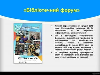 «Бібліотечний форум»
• Журнал зареєстровано 21 грудня 2015
року (Реєстраційне свідоцтво КВ №
21735-11635 Р) як науковий,
інформаційний, щоквартальний.
• Він є своєрідним «бібліотечним
форумом», дискусійною трибуною та
майданчиком, де висвітлюється
«історія, теорія і практика»
книгозбірень. З липня 2003 року до
червня 2015 року журнал видавався з
назвою "Бібліотечний форум України".
• На сторінках журналу публікуються
статті та матеріали всіх бібліотек без
винятку, які надійдуть до редакції.
 