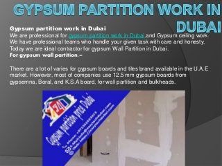 Gypsum partition work in Dubai
We are professional for gypsum partition work in Dubai and Gypsum ceiling work.
We have professional teams who handle your given task with care and honesty.
Today we are ideal contractor for gypsum Wall Partition in Dubai.
For gypsum wall partition:–
There are a lot of varies for gypsum boards and tiles brand available in the U.A.E
market. However, most of companies use 12.5 mm gypsum boards from
gypsemna, Boral, and K.S.A board, for wall partition and bulkheads.
 