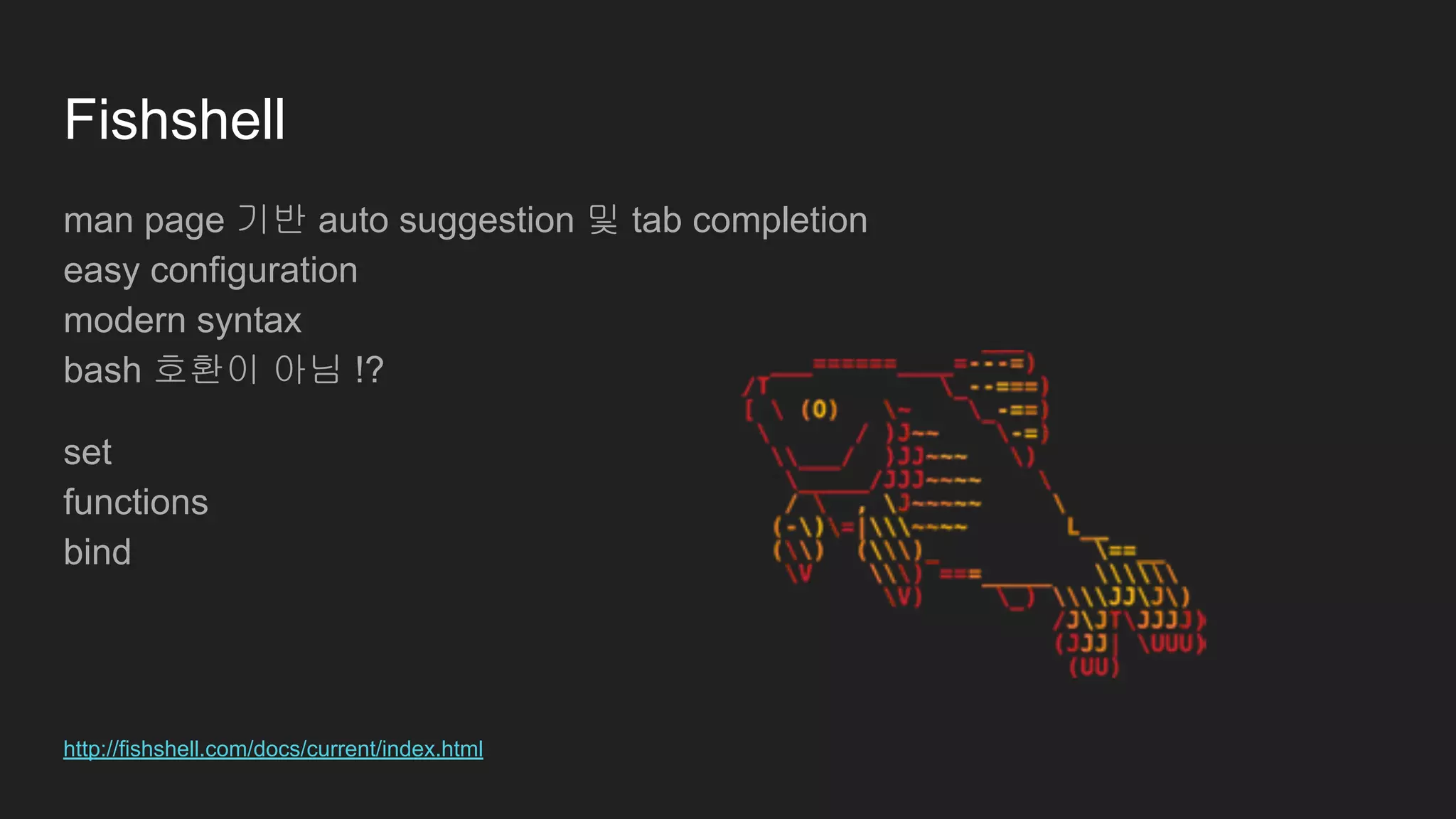 Fishshell
man page 기반 auto suggestion 및 tab completion
easy configuration
modern syntax
bash 호환이 아님 !?
set
functions
bind
http://fishshell.com/docs/current/index.html
 