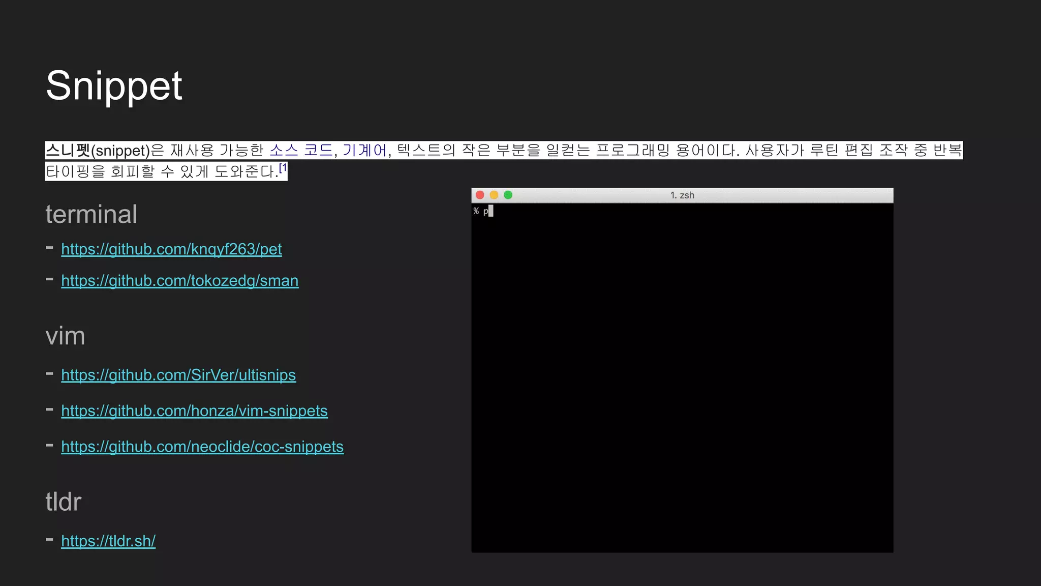 Snippet
스니펫(snippet)은 재사용 가능한 소스 코드, 기계어, 텍스트의 작은 부분을 일컫는 프로그래밍 용어이다. 사용자가 루틴 편집 조작 중 반복
타이핑을 회피할 수 있게 도와준다.[1
terminal
- https://github.com/knqyf263/pet
- https://github.com/tokozedg/sman
vim
- https://github.com/SirVer/ultisnips
- https://github.com/honza/vim-snippets
- https://github.com/neoclide/coc-snippets
tldr
- https://tldr.sh/
 