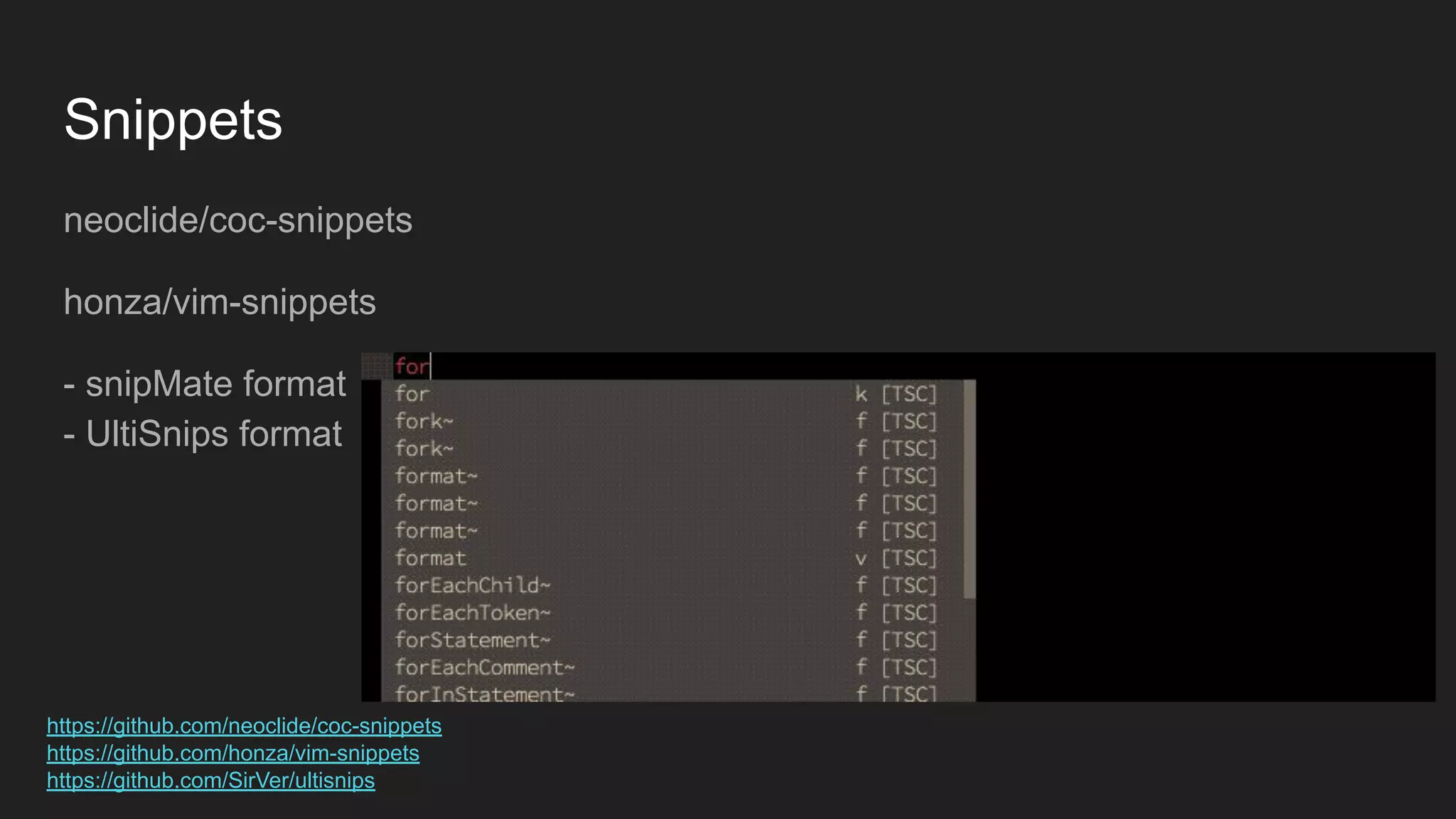 Snippets
neoclide/coc-snippets
honza/vim-snippets
- snipMate format
- UltiSnips format
https://github.com/neoclide/coc-snippets
https://github.com/honza/vim-snippets
https://github.com/SirVer/ultisnips
 