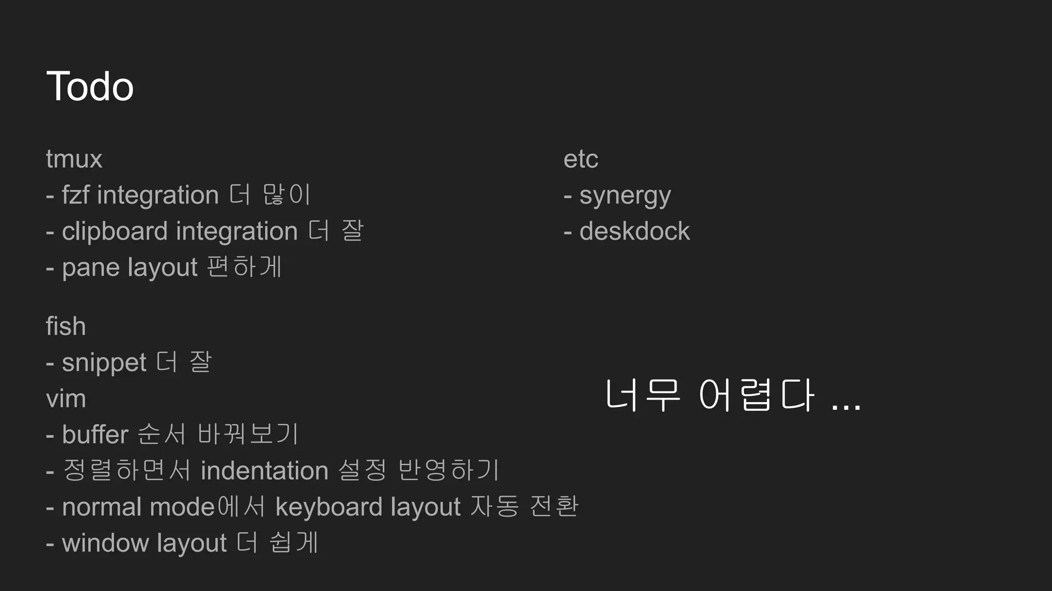 Todo
tmux
- fzf integration 더 많이
- clipboard integration 더 잘
- pane layout 편하게
fish
- snippet 더 잘
vim
- buffer 순서 바꿔보기
- 정렬하면서 indentation 설정 반영하기
- normal mode에서 keyboard layout 자동 전환
- window layout 더 쉽게
너무 어렵다 ...
etc
- synergy
- deskdock
 