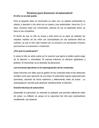Técnicas para favorecer el autocontrol
El niño no se está quieto.
Para el pequeño estar en movimiento es estar vivo, es explorar activamente su
entorno y descubrir a los otros con su cuerpo y sus sentimientos. Hacia los 3 o 4
años, coordina mejor sus movimientos, además de ser un explorador activo, se
hace un ser competitivo.
El hecho de que un niño se mueva y esté activo es un signo de vitalidad, los
impulsos motores de los niños van acompañados de una excitación difícil de
contener, ya que el niño está invadido por su emoción y es demasiado inmaduro
para dominar su entusiasmo o frustración.
¿Por qué no puede parar?
A veces el niño se sobre excita por la coacción que ejerce el adulto cuando exige
de él atención e inmovilidad. Él expresa entonces su atención agitándose y
gritando. El movimiento es un liberador de atenciones.
Las funciones ejecutivas en la autorregulación de las conductas
Estas funciones son útiles para la gestión de las conductas tanto en las relaciones
sociales como para ejecución de una tarea. El autocontrol supone capacidad para
dominarse, actuando de forma autónoma y reflexionando antes de actuar. La
autorregulación permite pues gestionar voluntariamente la atención.
Enseñar técnicas de autocontrol
Desarrollar el autocontrol, es estimular la aptitudes que permiten reflexionar antes
de actuar. La reflexión se apoya en la capacidad del niño para representarse
mentalmente una situación.
 