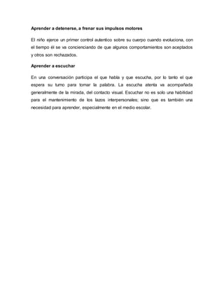 Aprender a detenerse, a frenar sus impulsos motores
El niño ejerce un primer control autentico sobre su cuerpo cuando evoluciona, con
el tiempo él se va concienciando de que algunos comportamientos son aceptados
y otros son rechazados.
Aprender a escuchar
En una conversación participa el que habla y que escucha, por lo tanto el que
espera su turno para tomar la palabra. La escucha atenta va acompañada
generalmente de la mirada, del contacto visual. Escuchar no es solo una habilidad
para el mantenimiento de los lazos interpersonales; sino que es también una
necesidad para aprender, especialmente en el medio escolar.
 