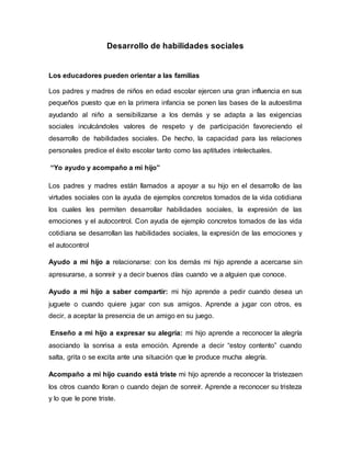 Desarrollo de habilidades sociales
Los educadores pueden orientar a las familias
Los padres y madres de niños en edad escolar ejercen una gran influencia en sus
pequeños puesto que en la primera infancia se ponen las bases de la autoestima
ayudando al niño a sensibilizarse a los demás y se adapta a las exigencias
sociales inculcándoles valores de respeto y de participación favoreciendo el
desarrollo de habilidades sociales. De hecho, la capacidad para las relaciones
personales predice el éxito escolar tanto como las aptitudes intelectuales.
“Yo ayudo y acompaño a mi hijo”
Los padres y madres están llamados a apoyar a su hijo en el desarrollo de las
virtudes sociales con la ayuda de ejemplos concretos tomados de la vida cotidiana
los cuales les permiten desarrollar habilidades sociales, la expresión de las
emociones y el autocontrol. Con ayuda de ejemplo concretos tomados de las vida
cotidiana se desarrollan las habilidades sociales, la expresión de las emociones y
el autocontrol
Ayudo a mi hijo a relacionarse: con los demás mi hijo aprende a acercarse sin
apresurarse, a sonreír y a decir buenos días cuando ve a alguien que conoce.
Ayudo a mi hijo a saber compartir: mi hijo aprende a pedir cuando desea un
juguete o cuando quiere jugar con sus amigos. Aprende a jugar con otros, es
decir, a aceptar la presencia de un amigo en su juego.
Enseño a mi hijo a expresar su alegría: mi hijo aprende a reconocer la alegría
asociando la sonrisa a esta emoción. Aprende a decir “estoy contento” cuando
salta, grita o se excita ante una situación que le produce mucha alegría.
Acompaño a mi hijo cuando está triste mi hijo aprende a reconocer la tristezaen
los otros cuando lloran o cuando dejan de sonreír. Aprende a reconocer su tristeza
y lo que le pone triste.
 