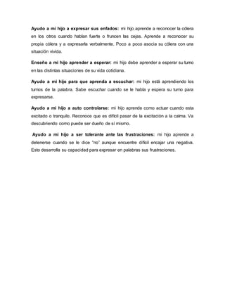 Ayudo a mi hijo a expresar sus enfados: mi hijo aprende a reconocer la cólera
en los otros cuando hablan fuerte o fruncen las cejas. Aprende a reconocer su
propia cólera y a expresarla verbalmente. Poco a poco asocia su cólera con una
situación vivida.
Enseño a mi hijo aprender a esperar: mi hijo debe aprender a esperar su turno
en las distintas situaciones de su vida cotidiana.
Ayudo a mi hijo para que aprenda a escuchar: mi hijo está aprendiendo los
turnos de la palabra. Sabe escuchar cuando se le habla y espera su turno para
expresarse.
Ayudo a mi hijo a auto controlarse: mi hijo aprende como actuar cuando esta
excitado o tranquilo. Reconoce que es difícil pasar de la excitación a la calma. Va
descubriendo como puede ser dueño de sí mismo.
Ayudo a mi hijo a ser tolerante ante las frustraciones: mi hijo aprende a
detenerse cuando se le dice “no” aunque encuentre difícil encajar una negativa.
Esto desarrolla su capacidad para expresar en palabras sus frustraciones.
 