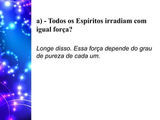 a) - Todos os Espíritos irradiam com
igual força?
Longe disso. Essa força depende do grau
de pureza de cada um.
 