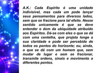 A.K.: Cada Espírito é uma unidade
indivisível, mas cada um pode lançar
seus pensamentos para diversos lados,
sem que se fracione para tal efeito. Nesse
sentido unicamente é que se deve
entender o dom da ubiquidade atribuído
aos Espíritos. Dá-se com eles o que se dá
com uma centelha, que projeta longe a
sua claridade e pode ser percebida de
todos os pontos do horizonte; ou, ainda,
o que se dá com um homem que, sem
mudar de lugar e sem se fracionar,
transmite ordens, sinais e movimento a
diferentes pontos.
 
