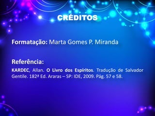 CRÉDITOS
Formatação: Marta Gomes P. Miranda
Referência:
KARDEC, Allan. O Livro dos Espíritos. Tradução de Salvador
Gentile. 182ª Ed. Araras – SP: IDE, 2009. Pág. 57 e 58.
 