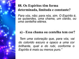 88. Os Espíritos têm forma
determinada, limitada e constante?
Para vós, não; para nós, sim. O Espírito é,
se quiserdes, uma chama, um clarão, ou
uma centelha etérea.
a) - Essa chama ou centelha tem cor?
Tem uma coloração que, para vós, vai
do colorido escuro e opaco a uma cor
brilhante, qual a do rubi, conforme o
Espírito é mais ou menos puro.”
 