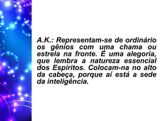 A.K.: Representam-se de ordinário
os gênios com uma chama ou
estrela na fronte. É uma alegoria,
que lembra a natureza essencial
dos Espíritos. Colocam-na no alto
da cabeça, porque aí está a sede
da inteligência.
 