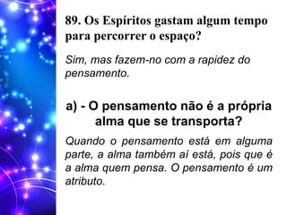 89. Os Espíritos gastam algum tempo
para percorrer o espaço?
Sim, mas fazem-no com a rapidez do
pensamento.
a) - O pensamento não é a própria
alma que se transporta?
Quando o pensamento está em alguma
parte, a alma também aí está, pois que é
a alma quem pensa. O pensamento é um
atributo.
 