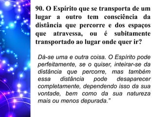 90. O Espírito que se transporta de um
lugar a outro tem consciência da
distância que percorre e dos espaços
que atravessa, ou é subitamente
transportado ao lugar onde quer ir?
Dá-se uma e outra coisa. O Espírito pode
perfeitamente, se o quiser, inteirar-se da
distância que percorre, mas também
essa distância pode desaparecer
completamente, dependendo isso da sua
vontade, bem como da sua natureza
mais ou menos depurada.”
 