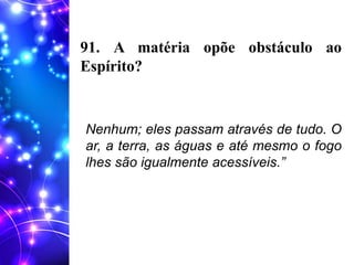 91. A matéria opõe obstáculo ao
Espírito?
Nenhum; eles passam através de tudo. O
ar, a terra, as águas e até mesmo o fogo
lhes são igualmente acessíveis.”
 