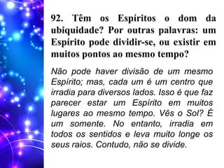 92. Têm os Espíritos o dom da
ubiquidade? Por outras palavras: um
Espírito pode dividir-se, ou existir em
muitos pontos ao mesmo tempo?
Não pode haver divisão de um mesmo
Espírito; mas, cada um é um centro que
irradia para diversos lados. Isso é que faz
parecer estar um Espírito em muitos
lugares ao mesmo tempo. Vês o Sol? É
um somente. No entanto, irradia em
todos os sentidos e leva muito longe os
seus raios. Contudo, não se divide.
 