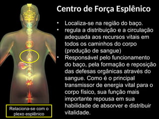 • Localiza-se na região do baço.
• regula a distribuição e a circulação
adequada aos recursos vitais em
todos os caminhos do corpo
(produção de sangue)
• Responsável pelo funcionamento
do baço, pela formação e reposição
das defesas orgânicas através do
sangue. Como é o principal
transmissor de energia vital para o
corpo físico, sua função mais
importante repousa em sua
habilidade de absorver e distribuir
vitalidade.
Relaciona-se com o
plexo esplênico
Centro de Força Esplênico
 