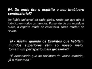 94. De onde tira o espírito o seu invólucro
semimaterial?
Do fluido universal de cada globo, razão por que não é
idêntico em todos os mundos. Passando de um mundo a
outro, o espírito muda de envoltório, como mudais de
roupa.
a) - Assim, quando os Espíritos que habitam
mundos superiores vêm ao nosso meio,
tomam um perispírito mais grosseiro?
“É necessário que se revistam da vossa matéria,
já o dissemos.”
 