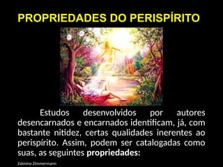 PROPRIEDADES DO PERISPÍRITO
Estudos desenvolvidos por autores
desencarnados e encarnados identificam, já, com
bastante nitidez, certas qualidades inerentes ao
perispírito. Assim, podem ser catalogadas como
suas, as seguintes propriedades:
Zalmino Zimmermann
 