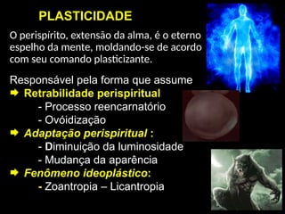 PLASTICIDADE
O perispírito, extensão da alma, é o eterno
espelho da mente, moldando-se de acordo
com seu comando plasticizante.
Responsável pela forma que assume
 Retrabilidade perispiritual
- Processo reencarnatório
- Ovóidização
 Adaptação perispiritual :
- Diminuição da luminosidade
- Mudança da aparência
 Fenômeno ideoplástico:
- Zoantropia – Licantropia
 