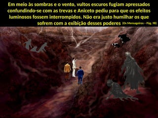 Em meio às sombras e o vento, vultos escuros fugiam apressados
confundindo-se com as trevas e Aniceto pediu para que os efeitos
luminosos fossem interrompidos. Não era justo humilhar os que
sofrem com a exibição desses poderes (Os Mensageiros – Pág. 98)
 