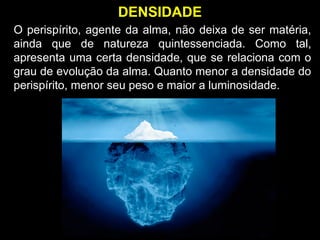 O perispírito, agente da alma, não deixa de ser matéria,
ainda que de natureza quintessenciada. Como tal,
apresenta uma certa densidade, que se relaciona com o
grau de evolução da alma. Quanto menor a densidade do
perispírito, menor seu peso e maior a luminosidade.
DENSIDADE
 
