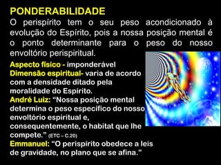 PONDERABILIDADE
O perispírito tem o seu peso acondicionado à
evolução do Espírito, pois a nossa posição mental é
o ponto determinante para o peso do nosso
envoltório perispiritual.
Aspecto físico - imponderável
Dimensão espiritual- varia de acordo
com a densidade ditado pela
moralidade do Espírito.
André Luiz: “Nossa posição mental
determina o peso específico do nosso
envoltório espiritual e,
consequentemente, o habitat que lhe
compete.” (ETC – C.20)
Emmanuel: “O perispírito obedece a leis
de gravidade, no plano que se afina.”
 
