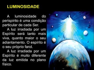 LUMINOSIDADE
A luminosidade do
perispírito é uma condição
particular de cada Ser.
A luz irradiada por um
Espírito será tanto mais
viva, quanto maior o seu
adiantamento. O espírito é
o seu próprio farol.
A luz irradiada por um
Espírito é muito diferente
da luz emitida no plano
físico.
 