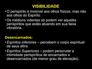 VISIBILIDADE
•O perispírito é invisível aos olhos físicos, mas não
aos olhos do Espírito.
•Os médiuns videntes só podem ver aqueles
perispíritos que estão atuando em sua faixa
vibratória.
Desencarnados:
•Espíritos inferiores – percebem o corpo espiritual
de seus afins
•Espíritos Superiores – podem perscrutar a
intimidade perispirítica de encarnados e
desencarnados (de menor grau de elevação).
 
