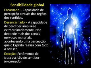 Sensibilidade global
Encarnado – Capacidade de
percepção através dos órgãos
dos sentidos.
Desencarnado – A capacidade
de perceber amplia-se
extraordinariamente. Não
depende mais dos canais
nervosos materiais,
acontecendo uma percepção
que o Espírito realiza com todo
o seu ser.
Exceção: Fenômenos de
transposição de sentidos
(encarnado).
 