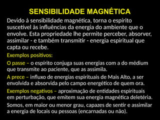 SENSIBILIDADE MAGNÉTICA
Devido á sensibilidade magnética, torna o espírito
suscetível às influências da energia do ambiente que o
envolve. Esta propriedade lhe permite perceber, absorver,
assimilar - e também transmitir - energia espiritual que
capta ou recebe.
Exemplos positivos:
O passe – o espírito conjuga suas energias com a do médium
que transmite ao paciente, que as assimila.
A prece – influxo de energias espirituais de Mais Alto, a ser
envolvida e absorvida pelo campo energético de quem ora.
Exemplos negativos – aproximação de entidades espirituais
em perturbação, que emitem sua energia magnética deletéria.
Somos, em maior ou menor grau, capazes de sentir e assimilar
a energia de locais ou pessoas (encarnadas ou não).
 