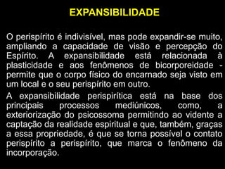 EXPANSIBILIDADE
O perispírito é indivisível, mas pode expandir-se muito,
ampliando a capacidade de visão e percepção do
Espírito. A expansibilidade está relacionada à
plasticidade e aos fenômenos de bicorporeidade -
permite que o corpo físico do encarnado seja visto em
um local e o seu perispírito em outro.
A expansibilidade perispirítica está na base dos
principais processos mediúnicos, como, a
exteriorização do psicossoma permitindo ao vidente a
captação da realidade espiritual e que, também, graças
a essa propriedade, é que se torna possível o contato
perispírito a perispírito, que marca o fenômeno da
incorporação.
 