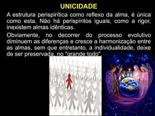 UNICIDADE
A estrutura perispirítica como reflexo da alma, é única
como esta. Não há perispíritos iguais, como a rigor,
inexistem almas idênticas.
Obviamente, no decorrer do processo evolutivo
diminuem as diferenças e cresce a harmonização entre
as almas, sem que entretanto, a individualidade, deixe
de ser preservada, no "grande todo".
 