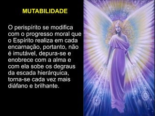MUTABILIDADE
O perispírito se modifica
com o progresso moral que
o Espírito realiza em cada
encarnação, portanto, não
é imutável, depura-se e
enobrece com a alma e
com ela sobe os degraus
da escada hierárquica,
torna-se cada vez mais
diáfano e brilhante.
 