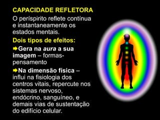 CAPACIDADE REFLETORA
O períspirito reflete contínua
e instantaneamente os
estados mentais.
Dois tipos de efeitos:
Gera na aura a sua
imagem – formas-
pensamento
Na dimensão física –
influi na fisiologia dos
centros vitais, repercute nos
sistemas nervoso,
endócrino, sanguíneo, e
demais vias de sustentação
do edifício celular.
 