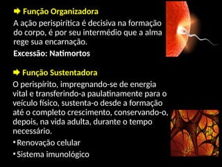  Função Organizadora
A ação perispirítica é decisiva na formação
do corpo, é por seu intermédio que a alma
rege sua encarnação.
Excessão: Natimortos
 Função Sustentadora
O perispírito, impregnando-se de energia
vital e transferindo-a paulatinamente para o
veículo físico, sustenta-o desde a formação
até o completo crescimento, conservando-o,
depois, na vida adulta, durante o tempo
necessário.
•Renovação celular
•Sistema imunológico
 