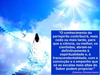 “O conhecimento do
perispírito contribuirá, mais
cedo ou mais tarde, para
que a ciência, ou melhor, os
cientistas, abram-se
definitivamente à
espiritualidade e, à
transcendentalidade, com a
convicção e o empenho que
só as escalas mais altas do
Saber podem propiciar.”
Zalmino Zimmermann
 