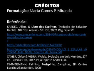 CRÉDITOS
Formatação: Marta Gomes P. Miranda
Referência:
KARDEC, Allan. O Livro dos Espíritos. Tradução de Salvador
Gentile. 182ª Ed. Araras – SP: IDE, 2009. Pág. 58 e 59.
http://www.umcaminho.com/2014/07/centros-vitais-ou-centr
os-de-forca-chakras
/
https://slideplayer.com.br/slide/11622063/
http://gepe.org.br/downloads/GEM/MODULO_1_22AULAS_v0
1/GEM_Aula_10-Os_Centros_de_Forca.pdf
XAVIER, Chico & VIEIRA, Waldo. Evolução em dois Mundos. 27ª
ed. Brasília: FEB, 2017, Pelo Espírito André Luiz.
ZIMMERMANN, Zalmino. Perispírito. Campinas, SP: Centro
Espírita Allan Kardec, 2000
 