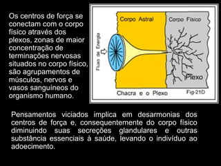 Os centros de força se
conectam com o corpo
físico através dos
plexos, zonas de maior
concentração de
terminações nervosas
situados no corpo físico,
são agrupamentos de
músculos, nervos e
vasos sanguíneos do
organismo humano.
Pensamentos viciados implica em desarmonias dos
centros de força e, consequentemente do corpo físico
diminuindo suas secreções glandulares e outras
substância essenciais à saúde, levando o indivíduo ao
adoecimento.
 