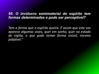 95. O invólucro semimaterial do espírito tem
formas determinadas e pode ser perceptível?
Tem a forma que o espírito queira. É assim que este vos
aparece algumas vezes, quer em sonho, quer no estado
de vigília, e que pode tomar forma visível, mesmo
palpável.”
 