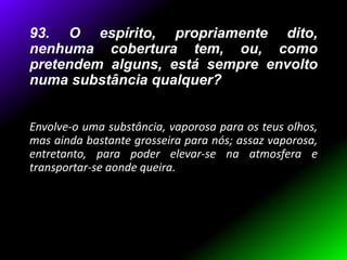 93. O espírito, propriamente dito,
nenhuma cobertura tem, ou, como
pretendem alguns, está sempre envolto
numa substância qualquer?
Envolve-o uma substância, vaporosa para os teus olhos,
mas ainda bastante grosseira para nós; assaz vaporosa,
entretanto, para poder elevar-se na atmosfera e
transportar-se aonde queira.
 