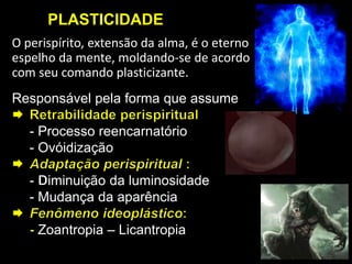 PLASTICIDADE
O perispírito, extensão da alma, é o eterno
espelho da mente, moldando-se de acordo
com seu comando plasticizante.
Responsável pela forma que assume
- Processo reencarnatório
- Ovóidização
- iminuição da luminosidade
- Mudança da aparência
Zoantropia – Licantropia
 
